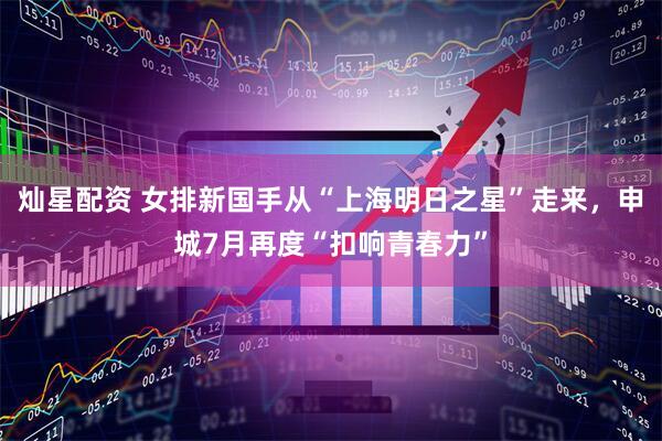 灿星配资 女排新国手从“上海明日之星”走来，申城7月再度“扣响青春力”