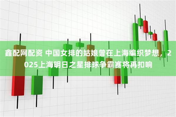 鑫配网配资 中国女排的姑娘曾在上海编织梦想，2025上海明日之星排球争霸赛将再扣响