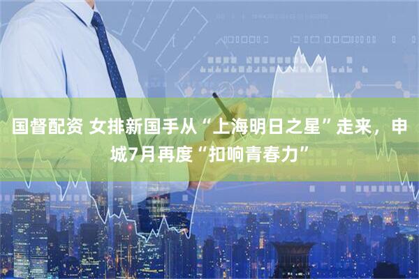国督配资 女排新国手从“上海明日之星”走来，申城7月再度“扣响青春力”