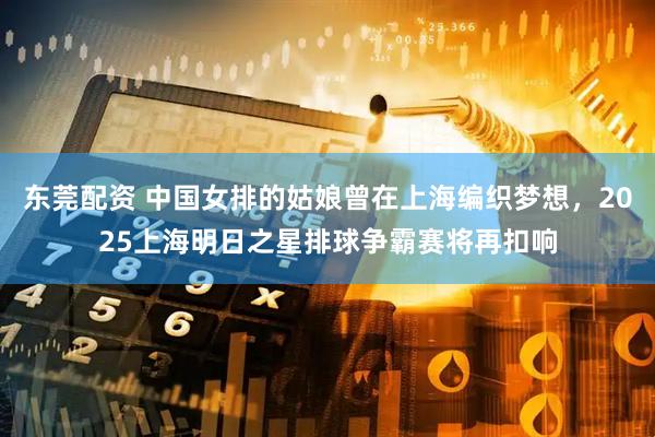 东莞配资 中国女排的姑娘曾在上海编织梦想，2025上海明日之星排球争霸赛将再扣响