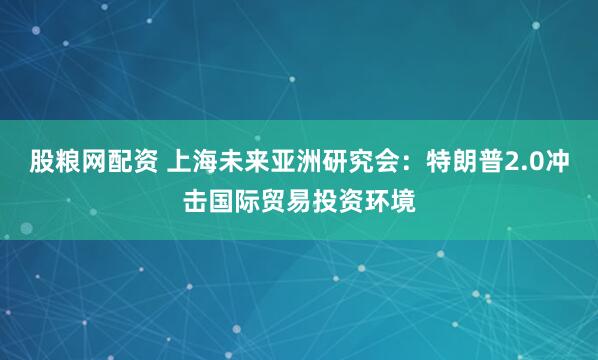 股粮网配资 上海未来亚洲研究会：特朗普2.0冲击国际贸易投资环境