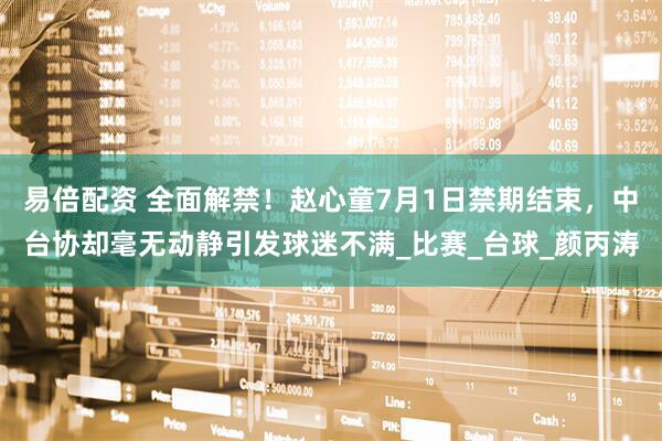 易倍配资 全面解禁！赵心童7月1日禁期结束，中台协却毫无动静引发球迷不满_比赛_台球_颜丙涛