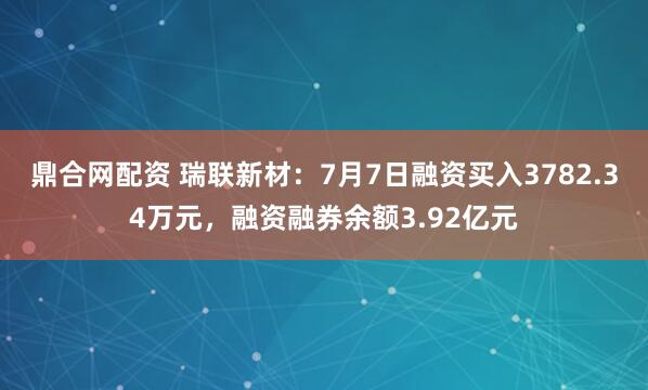 鼎合网配资 瑞联新材：7月7日融资买入3782.34万元，融资融券余额3.92亿元