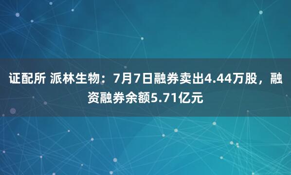 证配所 派林生物：7月7日融券卖出4.44万股，融资融券余额5.71亿元