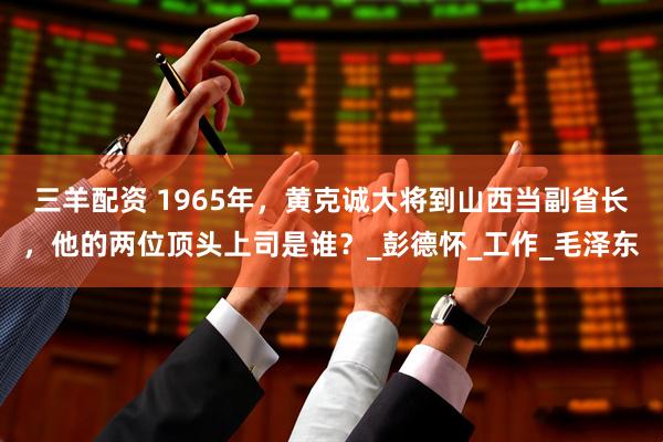 三羊配资 1965年，黄克诚大将到山西当副省长，他的两位顶头上司是谁？_彭德怀_工作_毛泽东