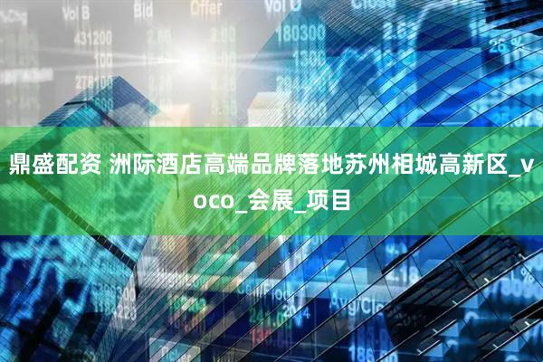 鼎盛配资 洲际酒店高端品牌落地苏州相城高新区_voco_会展_项目