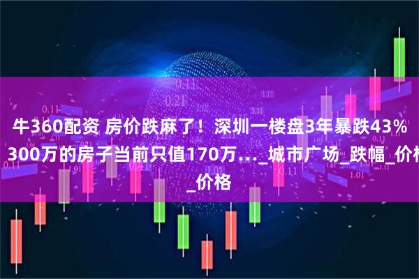 牛360配资 房价跌麻了！深圳一楼盘3年暴跌43%，300万的房子当前只值170万…_城市广场_跌幅_价格