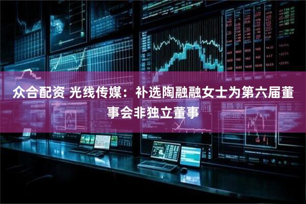众合配资 光线传媒：补选陶融融女士为第六届董事会非独立董事