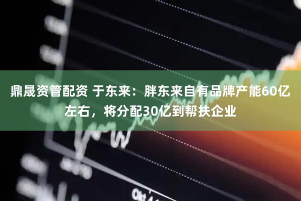 鼎晟资管配资 于东来：胖东来自有品牌产能60亿左右，将分配30亿到帮扶企业