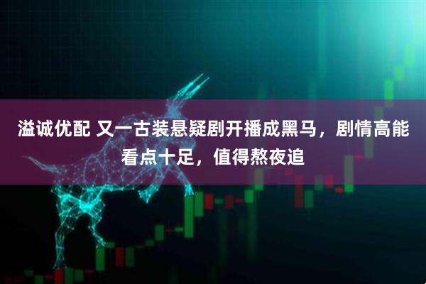 溢诚优配 又一古装悬疑剧开播成黑马，剧情高能看点十足，值得熬夜追
