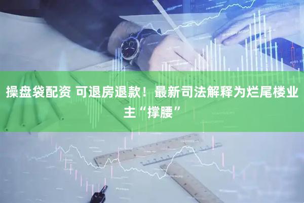 操盘袋配资 可退房退款！最新司法解释为烂尾楼业主“撑腰”