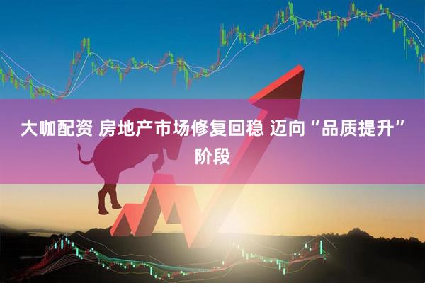 大咖配资 房地产市场修复回稳 迈向“品质提升”阶段