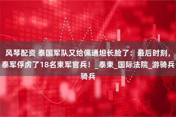 风琴配资 泰国军队又给佩通坦长脸了：最后时刻，泰军俘虏了18名柬军官兵！_泰柬_国际法院_游骑兵