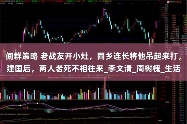 间群策略 老战友开小灶，同乡连长将他吊起来打，建国后，两人老死不相往来_李文清_周树槐_生活
