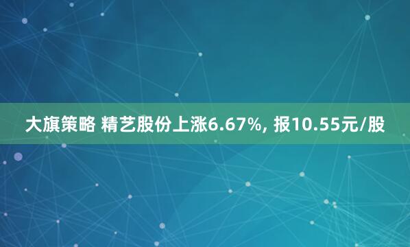 大旗策略 精艺股份上涨6.67%, 报10.55元/股