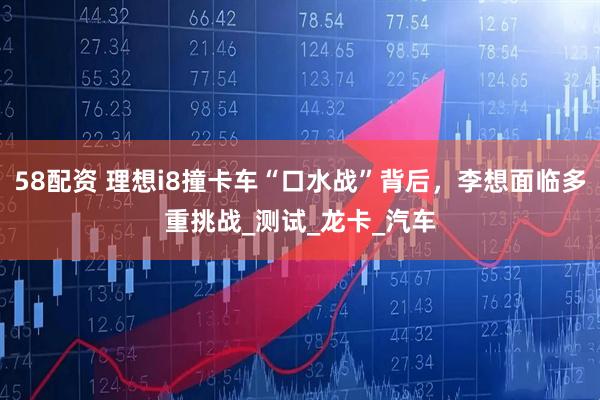 58配资 理想i8撞卡车“口水战”背后，李想面临多重挑战_测试_龙卡_汽车