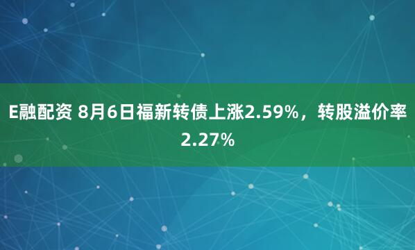 E融配资 8月6日福新转债上涨2.59%，转股溢价率2.27%