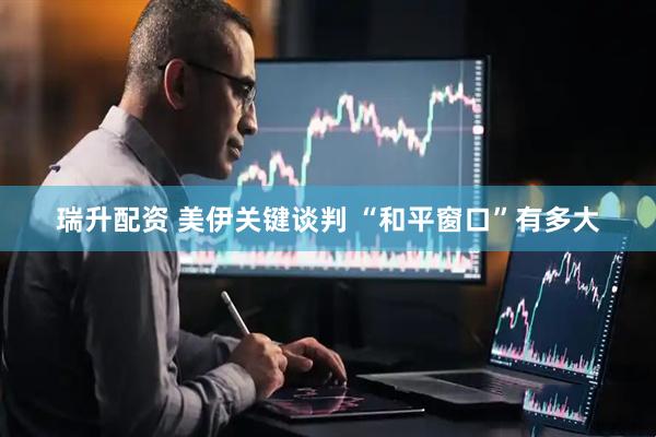 瑞升配资 美伊关键谈判 “和平窗口”有多大